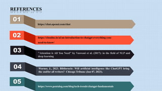 REFERENCES
01
https://chat.openai.com/chat
02 https://cloudnc.io/ai/an-introduction-to-chatgpt-everything-you-
need-to-know/
03 "Attention is All You Need" by Vaswani et al. (2017): in the field of NLP and
deep learning
04 Warner, J., 2023. Biblioracle: Will artificial intelligence like ChatGPT bring
the endfor all writers? Chicago Tribune (Jan 07, 2023).
05
https://www.pentalog.com/blog/tech-trends/chatgpt-fundamentals
 