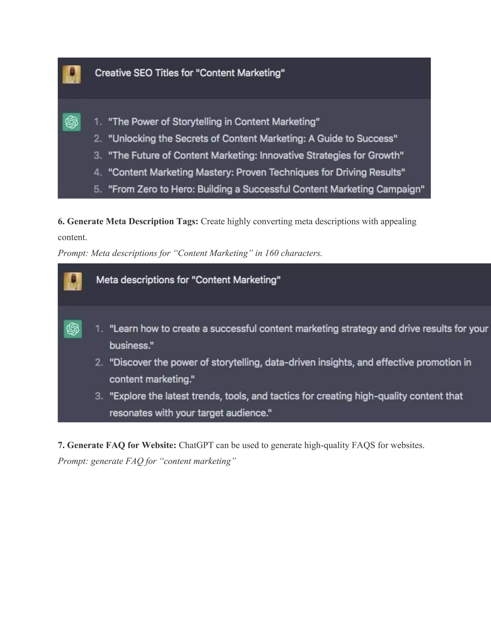 6. Generate Meta Description Tags: Create highly converting meta descriptions with appealing
content.
Prompt: Meta descriptions for “Content Marketing” in 160 characters.
7. Generate FAQ for Website: ChatGPT can be used to generate high-quality FAQS for websites.
Prompt: generate FAQ for “content marketing”
 