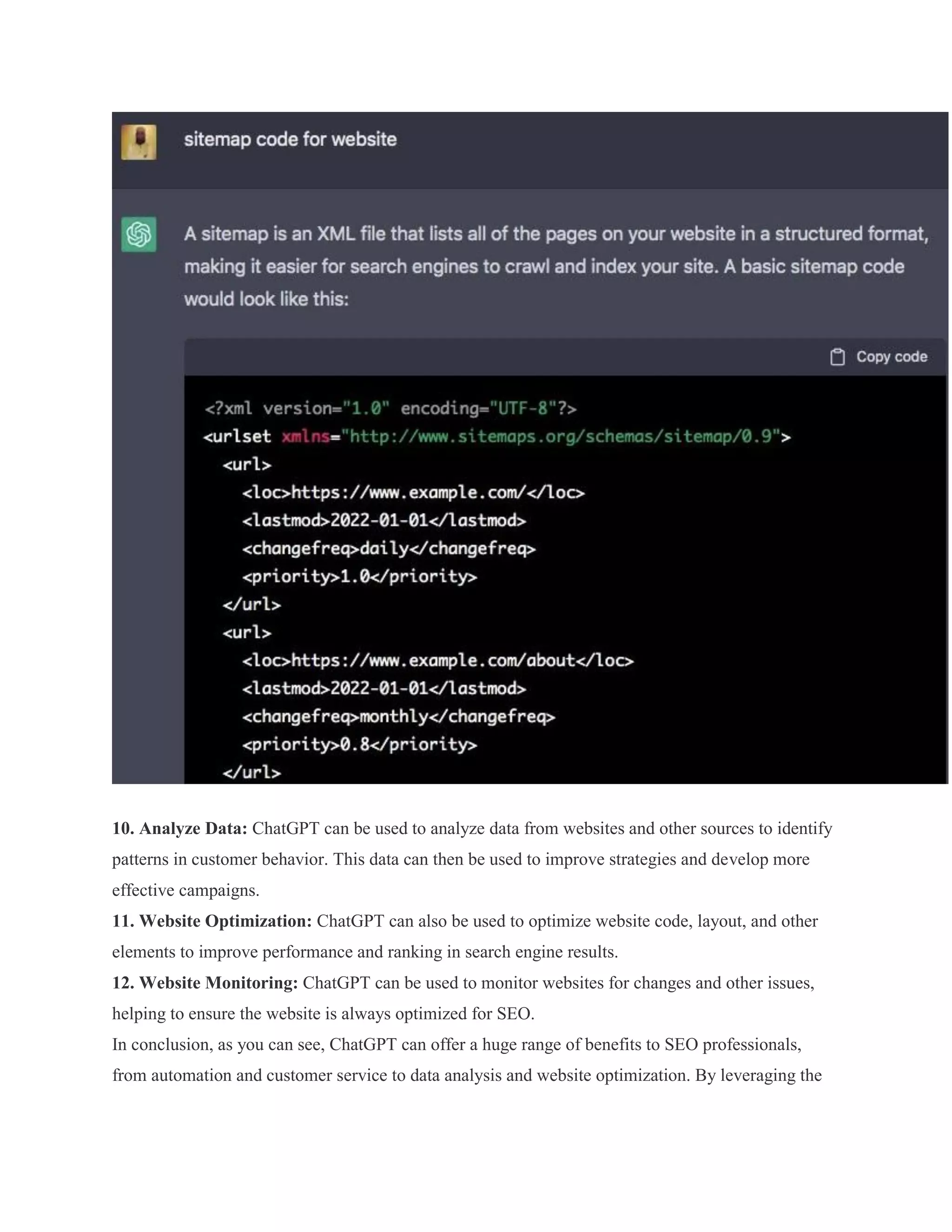 10. Analyze Data: ChatGPT can be used to analyze data from websites and other sources to identify
patterns in customer behavior. This data can then be used to improve strategies and develop more
effective campaigns.
11. Website Optimization: ChatGPT can also be used to optimize website code, layout, and other
elements to improve performance and ranking in search engine results.
12. Website Monitoring: ChatGPT can be used to monitor websites for changes and other issues,
helping to ensure the website is always optimized for SEO.
In conclusion, as you can see, ChatGPT can offer a huge range of benefits to SEO professionals,
from automation and customer service to data analysis and website optimization. By leveraging the
 