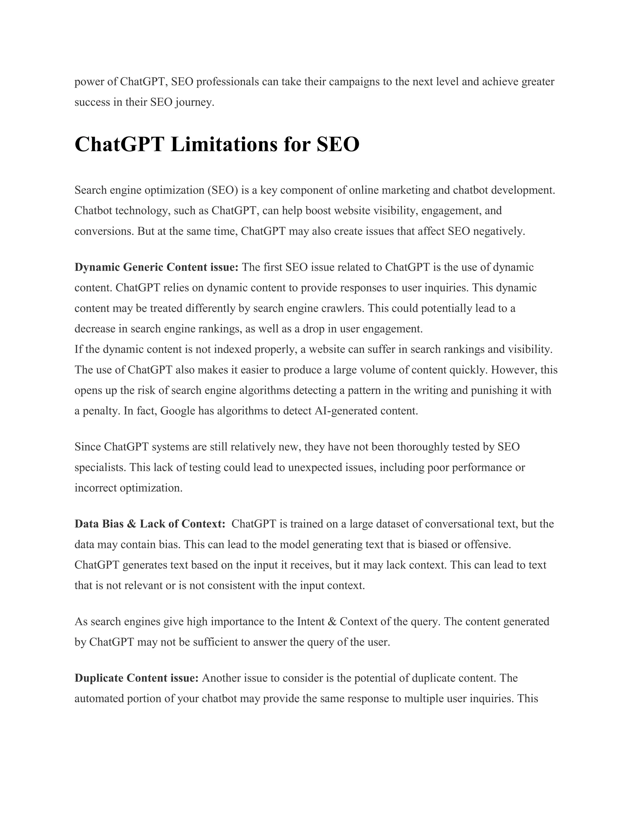 power of ChatGPT, SEO professionals can take their campaigns to the next level and achieve greater
success in their SEO journey.
ChatGPT Limitations for SEO
Search engine optimization (SEO) is a key component of online marketing and chatbot development.
Chatbot technology, such as ChatGPT, can help boost website visibility, engagement, and
conversions. But at the same time, ChatGPT may also create issues that affect SEO negatively.
Dynamic Generic Content issue: The first SEO issue related to ChatGPT is the use of dynamic
content. ChatGPT relies on dynamic content to provide responses to user inquiries. This dynamic
content may be treated differently by search engine crawlers. This could potentially lead to a
decrease in search engine rankings, as well as a drop in user engagement.
If the dynamic content is not indexed properly, a website can suffer in search rankings and visibility.
The use of ChatGPT also makes it easier to produce a large volume of content quickly. However, this
opens up the risk of search engine algorithms detecting a pattern in the writing and punishing it with
a penalty. In fact, Google has algorithms to detect AI-generated content.
Since ChatGPT systems are still relatively new, they have not been thoroughly tested by SEO
specialists. This lack of testing could lead to unexpected issues, including poor performance or
incorrect optimization.
Data Bias & Lack of Context: ChatGPT is trained on a large dataset of conversational text, but the
data may contain bias. This can lead to the model generating text that is biased or offensive.
ChatGPT generates text based on the input it receives, but it may lack context. This can lead to text
that is not relevant or is not consistent with the input context.
As search engines give high importance to the Intent & Context of the query. The content generated
by ChatGPT may not be sufficient to answer the query of the user.
Duplicate Content issue: Another issue to consider is the potential of duplicate content. The
automated portion of your chatbot may provide the same response to multiple user inquiries. This
 