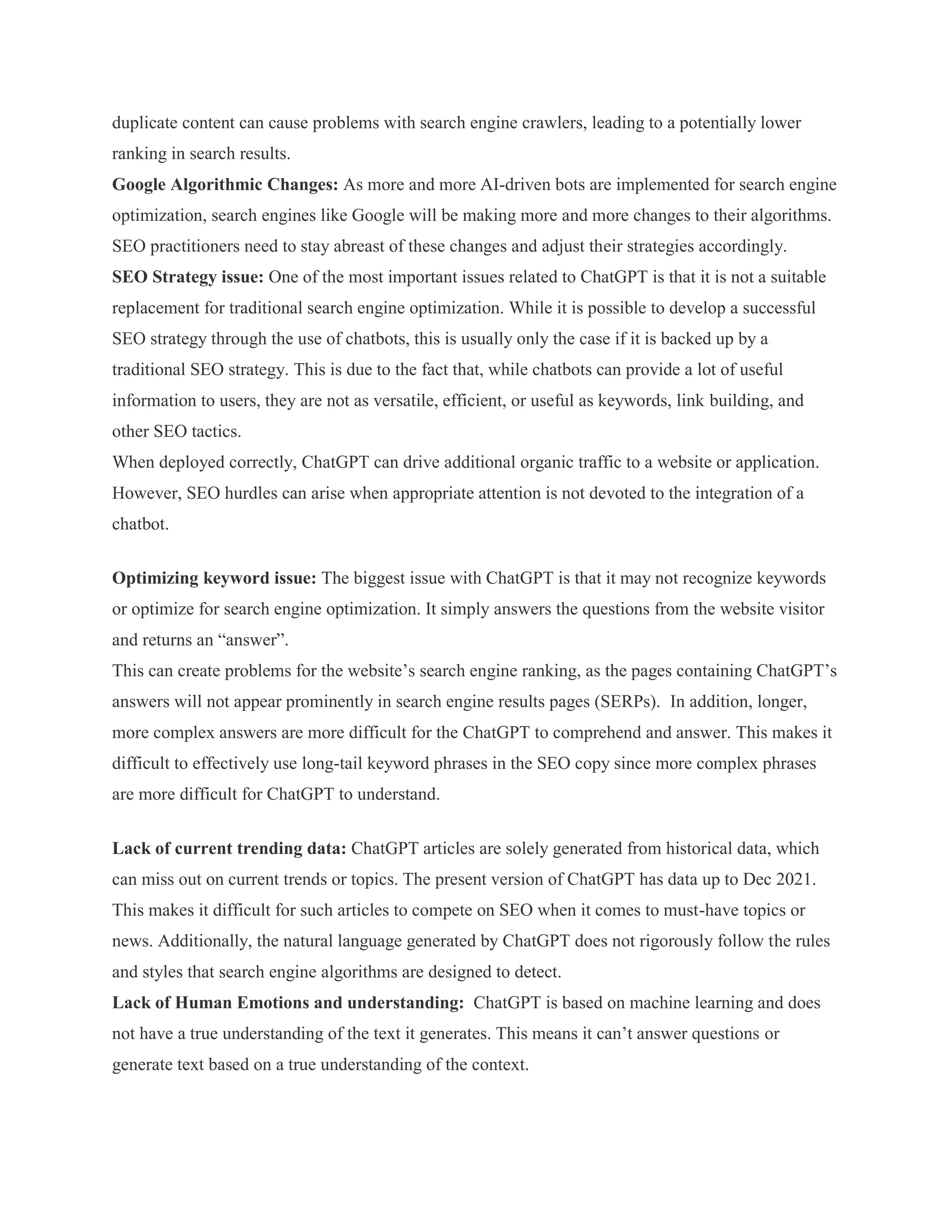 duplicate content can cause problems with search engine crawlers, leading to a potentially lower
ranking in search results.
Google Algorithmic Changes: As more and more AI-driven bots are implemented for search engine
optimization, search engines like Google will be making more and more changes to their algorithms.
SEO practitioners need to stay abreast of these changes and adjust their strategies accordingly.
SEO Strategy issue: One of the most important issues related to ChatGPT is that it is not a suitable
replacement for traditional search engine optimization. While it is possible to develop a successful
SEO strategy through the use of chatbots, this is usually only the case if it is backed up by a
traditional SEO strategy. This is due to the fact that, while chatbots can provide a lot of useful
information to users, they are not as versatile, efficient, or useful as keywords, link building, and
other SEO tactics.
When deployed correctly, ChatGPT can drive additional organic traffic to a website or application.
However, SEO hurdles can arise when appropriate attention is not devoted to the integration of a
chatbot.
Optimizing keyword issue: The biggest issue with ChatGPT is that it may not recognize keywords
or optimize for search engine optimization. It simply answers the questions from the website visitor
and returns an “answer”.
This can create problems for the website’s search engine ranking, as the pages containing ChatGPT’s
answers will not appear prominently in search engine results pages (SERPs). In addition, longer,
more complex answers are more difficult for the ChatGPT to comprehend and answer. This makes it
difficult to effectively use long-tail keyword phrases in the SEO copy since more complex phrases
are more difficult for ChatGPT to understand.
Lack of current trending data: ChatGPT articles are solely generated from historical data, which
can miss out on current trends or topics. The present version of ChatGPT has data up to Dec 2021.
This makes it difficult for such articles to compete on SEO when it comes to must-have topics or
news. Additionally, the natural language generated by ChatGPT does not rigorously follow the rules
and styles that search engine algorithms are designed to detect.
Lack of Human Emotions and understanding: ChatGPT is based on machine learning and does
not have a true understanding of the text it generates. This means it can’t answer questions or
generate text based on a true understanding of the context.
 
