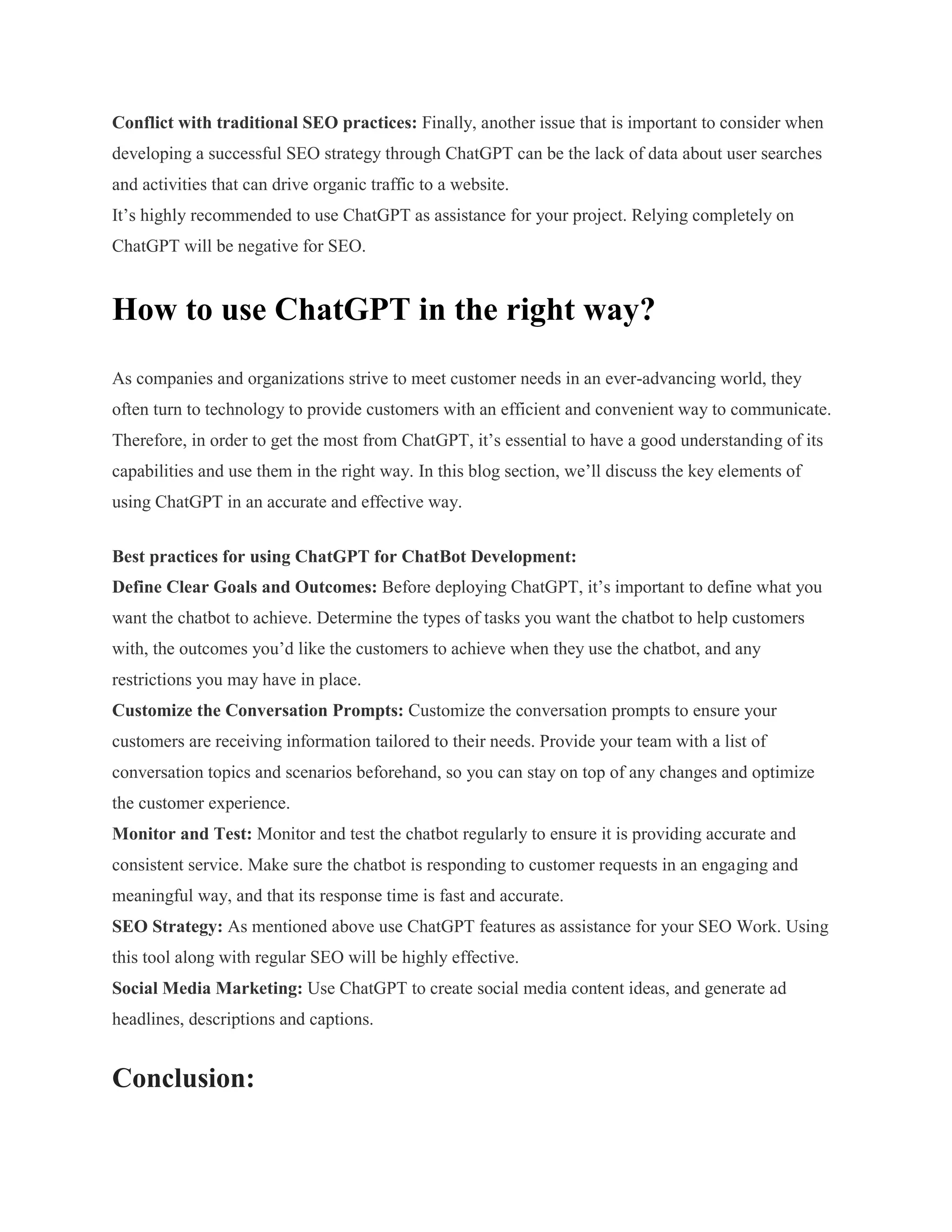 Conflict with traditional SEO practices: Finally, another issue that is important to consider when
developing a successful SEO strategy through ChatGPT can be the lack of data about user searches
and activities that can drive organic traffic to a website.
It’s highly recommended to use ChatGPT as assistance for your project. Relying completely on
ChatGPT will be negative for SEO.
How to use ChatGPT in the right way?
As companies and organizations strive to meet customer needs in an ever-advancing world, they
often turn to technology to provide customers with an efficient and convenient way to communicate.
Therefore, in order to get the most from ChatGPT, it’s essential to have a good understanding of its
capabilities and use them in the right way. In this blog section, we’ll discuss the key elements of
using ChatGPT in an accurate and effective way.
Best practices for using ChatGPT for ChatBot Development:
Define Clear Goals and Outcomes: Before deploying ChatGPT, it’s important to define what you
want the chatbot to achieve. Determine the types of tasks you want the chatbot to help customers
with, the outcomes you’d like the customers to achieve when they use the chatbot, and any
restrictions you may have in place.
Customize the Conversation Prompts: Customize the conversation prompts to ensure your
customers are receiving information tailored to their needs. Provide your team with a list of
conversation topics and scenarios beforehand, so you can stay on top of any changes and optimize
the customer experience.
Monitor and Test: Monitor and test the chatbot regularly to ensure it is providing accurate and
consistent service. Make sure the chatbot is responding to customer requests in an engaging and
meaningful way, and that its response time is fast and accurate.
SEO Strategy: As mentioned above use ChatGPT features as assistance for your SEO Work. Using
this tool along with regular SEO will be highly effective.
Social Media Marketing: Use ChatGPT to create social media content ideas, and generate ad
headlines, descriptions and captions.
Conclusion:
 