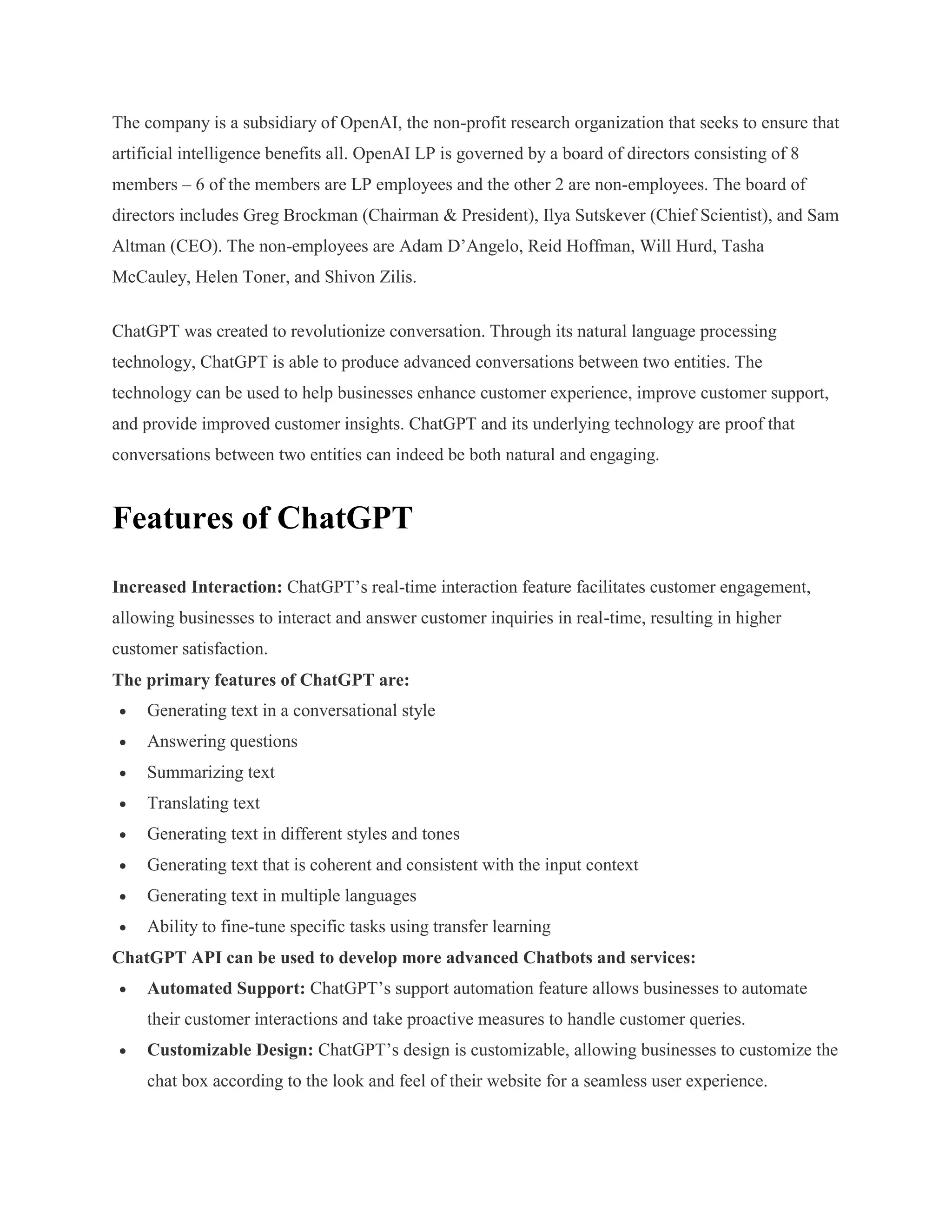 The company is a subsidiary of OpenAI, the non-profit research organization that seeks to ensure that
artificial intelligence benefits all. OpenAI LP is governed by a board of directors consisting of 8
members – 6 of the members are LP employees and the other 2 are non-employees. The board of
directors includes Greg Brockman (Chairman & President), Ilya Sutskever (Chief Scientist), and Sam
Altman (CEO). The non-employees are Adam D’Angelo, Reid Hoffman, Will Hurd, Tasha
McCauley, Helen Toner, and Shivon Zilis.
ChatGPT was created to revolutionize conversation. Through its natural language processing
technology, ChatGPT is able to produce advanced conversations between two entities. The
technology can be used to help businesses enhance customer experience, improve customer support,
and provide improved customer insights. ChatGPT and its underlying technology are proof that
conversations between two entities can indeed be both natural and engaging.
Features of ChatGPT
Increased Interaction: ChatGPT’s real-time interaction feature facilitates customer engagement,
allowing businesses to interact and answer customer inquiries in real-time, resulting in higher
customer satisfaction.
The primary features of ChatGPT are:
 Generating text in a conversational style
 Answering questions
 Summarizing text
 Translating text
 Generating text in different styles and tones
 Generating text that is coherent and consistent with the input context
 Generating text in multiple languages
 Ability to fine-tune specific tasks using transfer learning
ChatGPT API can be used to develop more advanced Chatbots and services:
 Automated Support: ChatGPT’s support automation feature allows businesses to automate
their customer interactions and take proactive measures to handle customer queries.
 Customizable Design: ChatGPT’s design is customizable, allowing businesses to customize the
chat box according to the look and feel of their website for a seamless user experience.
 