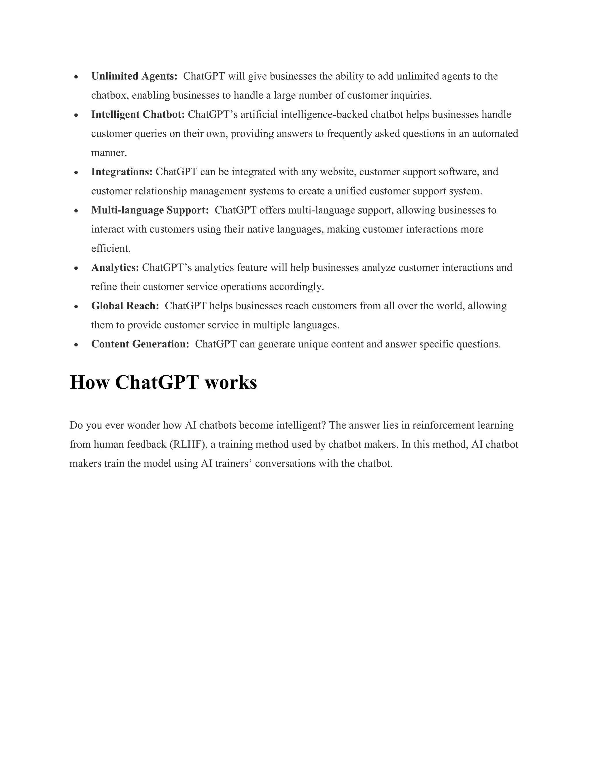  Unlimited Agents: ChatGPT will give businesses the ability to add unlimited agents to the
chatbox, enabling businesses to handle a large number of customer inquiries.
 Intelligent Chatbot: ChatGPT’s artificial intelligence-backed chatbot helps businesses handle
customer queries on their own, providing answers to frequently asked questions in an automated
manner.
 Integrations: ChatGPT can be integrated with any website, customer support software, and
customer relationship management systems to create a unified customer support system.
 Multi-language Support: ChatGPT offers multi-language support, allowing businesses to
interact with customers using their native languages, making customer interactions more
efficient.
 Analytics: ChatGPT’s analytics feature will help businesses analyze customer interactions and
refine their customer service operations accordingly.
 Global Reach: ChatGPT helps businesses reach customers from all over the world, allowing
them to provide customer service in multiple languages.
 Content Generation: ChatGPT can generate unique content and answer specific questions.
How ChatGPT works
Do you ever wonder how AI chatbots become intelligent? The answer lies in reinforcement learning
from human feedback (RLHF), a training method used by chatbot makers. In this method, AI chatbot
makers train the model using AI trainers’ conversations with the chatbot.
 