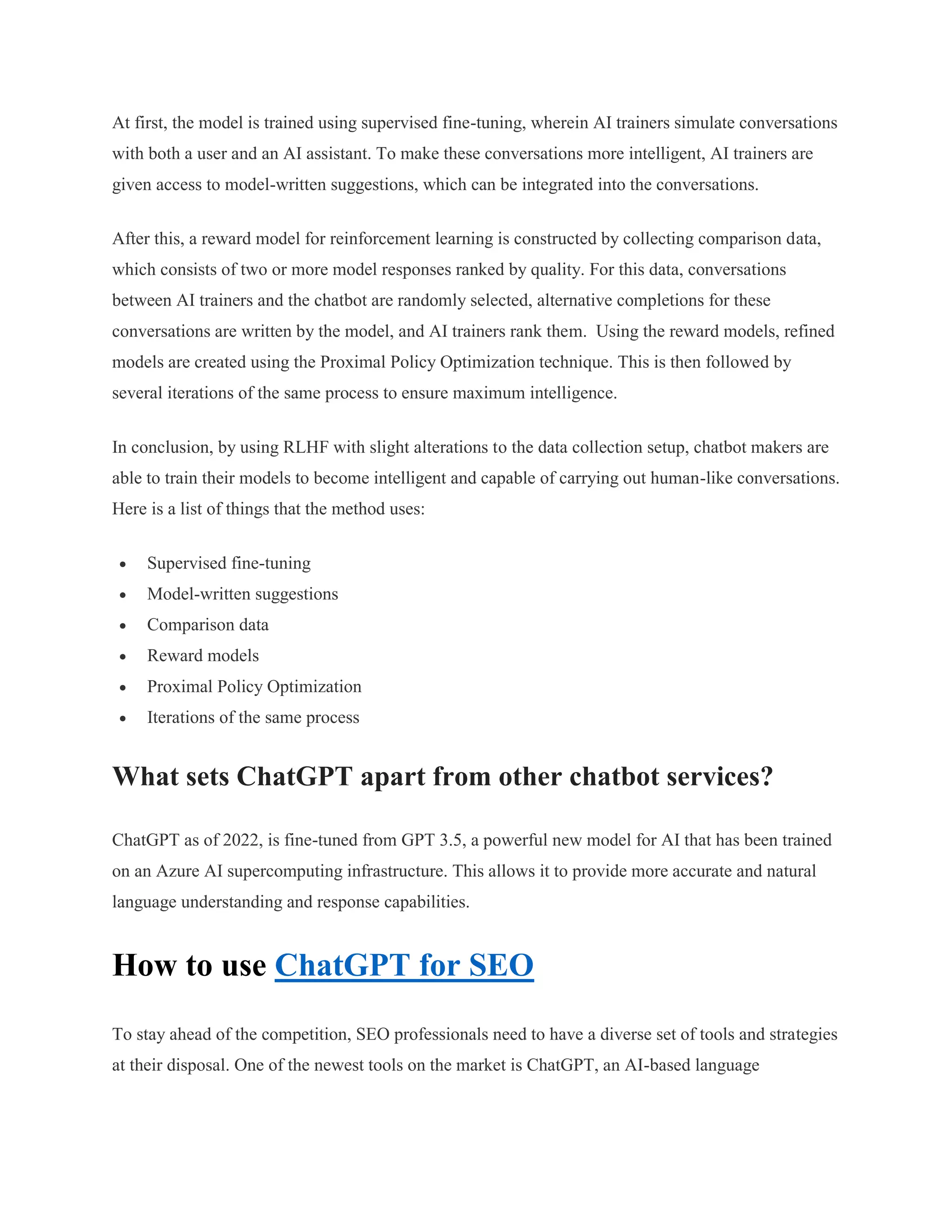 At first, the model is trained using supervised fine-tuning, wherein AI trainers simulate conversations
with both a user and an AI assistant. To make these conversations more intelligent, AI trainers are
given access to model-written suggestions, which can be integrated into the conversations.
After this, a reward model for reinforcement learning is constructed by collecting comparison data,
which consists of two or more model responses ranked by quality. For this data, conversations
between AI trainers and the chatbot are randomly selected, alternative completions for these
conversations are written by the model, and AI trainers rank them. Using the reward models, refined
models are created using the Proximal Policy Optimization technique. This is then followed by
several iterations of the same process to ensure maximum intelligence.
In conclusion, by using RLHF with slight alterations to the data collection setup, chatbot makers are
able to train their models to become intelligent and capable of carrying out human-like conversations.
Here is a list of things that the method uses:
 Supervised fine-tuning
 Model-written suggestions
 Comparison data
 Reward models
 Proximal Policy Optimization
 Iterations of the same process
What sets ChatGPT apart from other chatbot services?
ChatGPT as of 2022, is fine-tuned from GPT 3.5, a powerful new model for AI that has been trained
on an Azure AI supercomputing infrastructure. This allows it to provide more accurate and natural
language understanding and response capabilities.
How to use ChatGPT for SEO
To stay ahead of the competition, SEO professionals need to have a diverse set of tools and strategies
at their disposal. One of the newest tools on the market is ChatGPT, an AI-based language
 