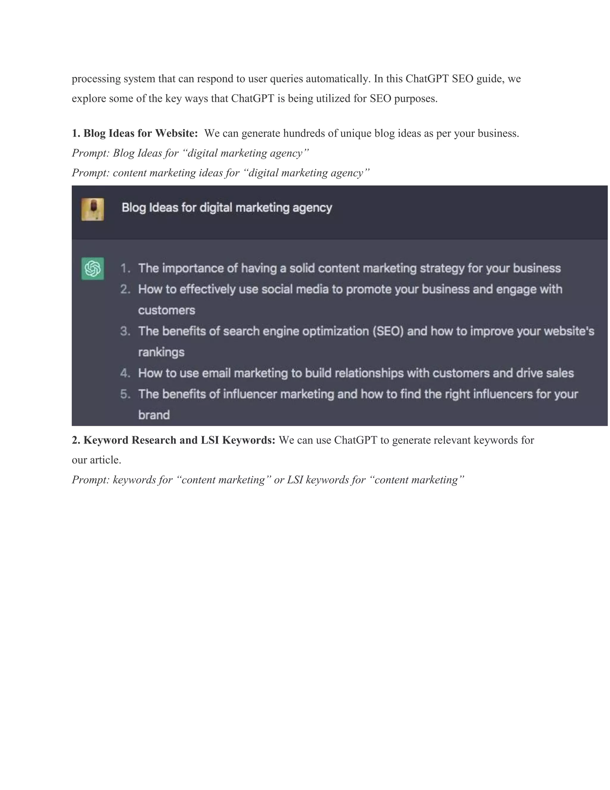 processing system that can respond to user queries automatically. In this ChatGPT SEO guide, we
explore some of the key ways that ChatGPT is being utilized for SEO purposes.
1. Blog Ideas for Website: We can generate hundreds of unique blog ideas as per your business.
Prompt: Blog Ideas for “digital marketing agency”
Prompt: content marketing ideas for “digital marketing agency”
2. Keyword Research and LSI Keywords: We can use ChatGPT to generate relevant keywords for
our article.
Prompt: keywords for “content marketing” or LSI keywords for “content marketing”
 