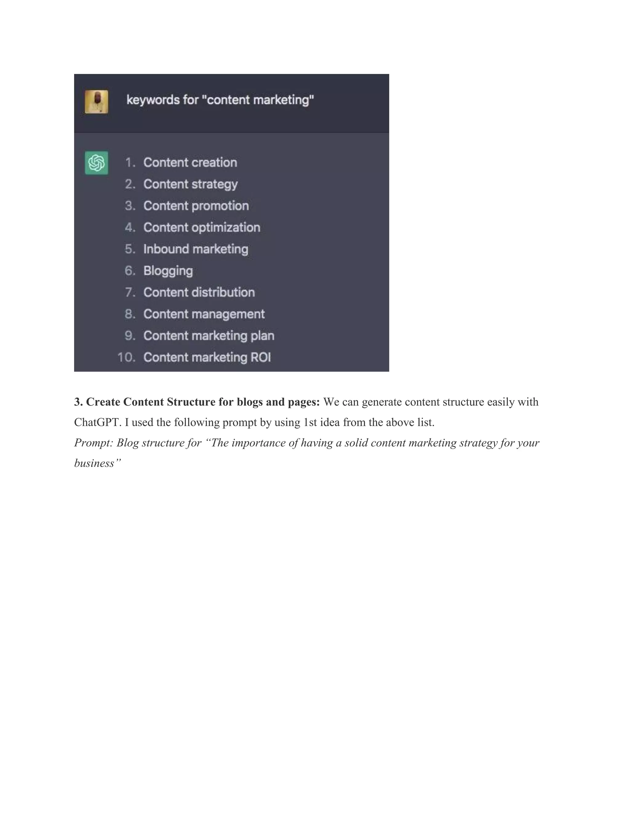 3. Create Content Structure for blogs and pages: We can generate content structure easily with
ChatGPT. I used the following prompt by using 1st idea from the above list.
Prompt: Blog structure for “The importance of having a solid content marketing strategy for your
business”
 