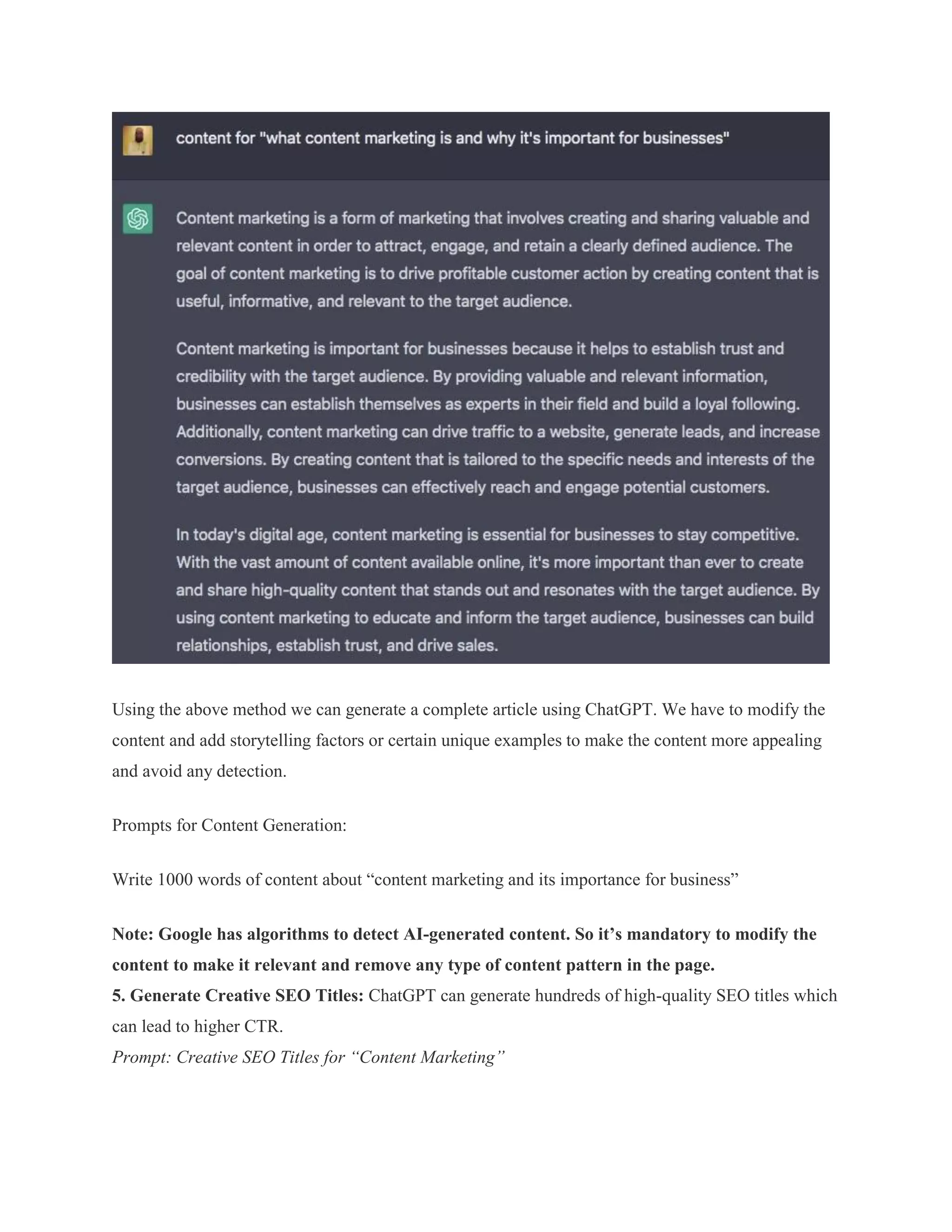 Using the above method we can generate a complete article using ChatGPT. We have to modify the
content and add storytelling factors or certain unique examples to make the content more appealing
and avoid any detection.
Prompts for Content Generation:
Write 1000 words of content about “content marketing and its importance for business”
Note: Google has algorithms to detect AI-generated content. So it’s mandatory to modify the
content to make it relevant and remove any type of content pattern in the page.
5. Generate Creative SEO Titles: ChatGPT can generate hundreds of high-quality SEO titles which
can lead to higher CTR.
Prompt: Creative SEO Titles for “Content Marketing”
 