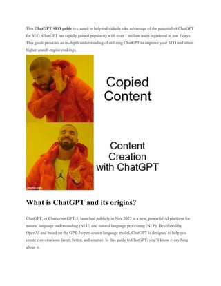 This ChatGPT SEO guide is created to help individuals take advantage of the potential of ChatGPT
for SEO. ChatGPT has rapidly gained popularity with over 1 million users registered in just 5 days.
This guide provides an in-depth understanding of utilizing ChatGPT to improve your SEO and attain
higher search engine rankings.
What is ChatGPT and its origins?
ChatGPT, or Chatterbot GPT-3, launched publicly in Nov 2022 is a new, powerful AI platform for
natural language understanding (NLU) and natural language processing (NLP). Developed by
OpenAI and based on the GPT-3 open-source language model, ChatGPT is designed to help you
create conversations faster, better, and smarter. In this guide to ChatGPT, you’ll know everything
about it.
 