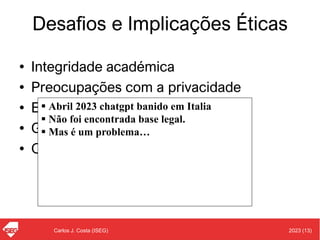 2023 (13)
Carlos J. Costa (ISEG)
Desafios e Implicações Éticas
• Integridade académica
• Preocupações com a privacidade
• Enviesamento cognitivo
• Género e diversidade
• Outras preocupações
▪ Abril 2023 chatgpt banido em Italia
▪ Não foi encontrada base legal.
▪ Mas é um problema…
 