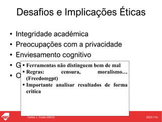 2023 (14)
Carlos J. Costa (ISEG)
Desafios e Implicações Éticas
• Integridade académica
• Preocupações com a privacidade
• Enviesamento cognitivo
• Género e diversidade
• Outras preocupações
▪ Ferramentas não distinguem bem de mal
▪ Regras: censura, moralismo…
(Freedomgpt)
▪ Importante analisar resultados de forma
critica
 