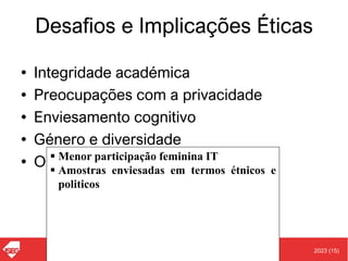 2023 (15)
Carlos J. Costa (ISEG)
Desafios e Implicações Éticas
• Integridade académica
• Preocupações com a privacidade
• Enviesamento cognitivo
• Género e diversidade
• Outras preocupações
▪ Menor participação feminina IT
▪ Amostras enviesadas em termos étnicos e
politicos
 