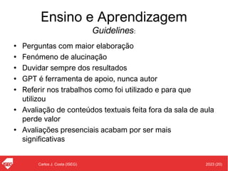 2023 (20)
Carlos J. Costa (ISEG)
Ensino e Aprendizagem
Guidelines:
• Perguntas com maior elaboração
• Fenómeno de alucinação
• Duvidar sempre dos resultados
• GPT é ferramenta de apoio, nunca autor
• Referir nos trabalhos como foi utilizado e para que
utilizou
• Avaliação de conteúdos textuais feita fora da sala de aula
perde valor
• Avaliações presenciais acabam por ser mais
significativas
 