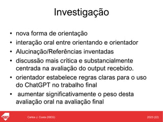 2023 (22)
Carlos J. Costa (ISEG)
Investigação
• nova forma de orientação
• interação oral entre orientando e orientador
• Alucinação/Referências inventadas
• discussão mais crítica e substancialmente
centrada na avaliação do output recebido.
• orientador estabelece regras claras para o uso
do ChatGPT no trabalho final
• aumentar significativamente o peso desta
avaliação oral na avaliação final
 