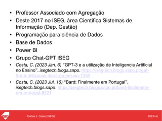 2023 (4)
Carlos J. Costa (ISEG)
• Professor Associado com Agregação
• Deste 2017 no ISEG, área Cientifica Sistemas de
Informação (Dep. Gestão)
• Programação para ciência de Dados
• Base de Dados
• Power BI
• Grupo Chat-GPT ISEG
• Costa, C. (2023 Jan. 6) “GPT-3 e a utilização de Inteligencia Artificial
no Ensino”. isegtech.blogs.sapo. https://isegtech.blogs.sapo.pt/gpt-
3-e-a-utilizacao-de-ia-no-ensino-7355
• Costa, C. (2023 Jul. 16) “Bard: Finalmente em Portugal”.
isegtech.blogs.sapo. https://isegtech.blogs.sapo.pt/bard-finalmente-
em-portugal-8321
 