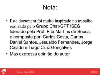 2023 (6)
Carlos J. Costa (ISEG)
Nota:
• Este document foi muito inspirado no trabalho
realizado pelo Grupo Chat-GPT ISEG
liderado pela Prof. Rita Martins de Sousa;
e composta por: Carlos Costa, Carlos
Daniel Santos, Jesualdo Fernandes, Jorge
Caiado e Tiago Cruz Gonçalves
• Mas expressa opinião do autor
 