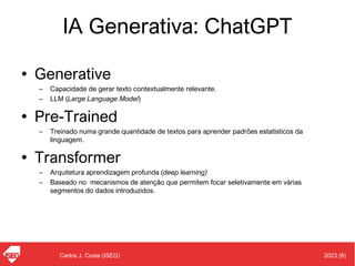 2023 (8)
Carlos J. Costa (ISEG)
IA Generativa: ChatGPT
• Generative
– Capacidade de gerar texto contextualmente relevante.
– LLM (Large Language Model)
• Pre-Trained
– Treinado numa grande quantidade de textos para aprender padrões estatísticos da
linguagem.
• Transformer
– Arquitetura aprendizagem profunda (deep learning)
– Baseado no mecanismos de atenção que permitem focar seletivamente em várias
segmentos do dados introduzidos.
 