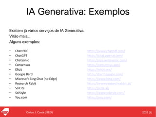2023 (9)
Carlos J. Costa (ISEG)
IA Generativa: Exemplos
Existem já vários serviços de IA Generativa.
Virão mais...
Alguns exemplos:
• Chat PDF https://www.chatpdf.com/
• ChatGPT https://chat.openai.com/
• Chatsonic https://app.writesonic.com/
• Consensus https://consensus.app/
• Elicit https://elicit.org/
• Google Bard https://bard.google.com/
• Microsoft Bing Chat (no Edge) https://www.bing.com/
• Research Rabit https://www.researchrabbit.ai/
• SciCite https://scite.ai/
• SciStyle https://www.scistyle.com/
• You.com https://you.com/
 