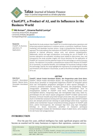 Vol. 3, No. 1: June 2023
Arman, M., & Lamiya, U. R. ChatGPT, a Product of AI, and_
18
ChatGPT, a Product of AI, and its Influences in the
Business World
Md Arman1*
, Umama Rashid Lamiya2
1
University of Asia Pacific, Bangladesh
2
University of Dhaka, Bangladesh
*
Corresponding Email: rubelbdbbhat@gmail.com
Keywords:
ChatGPT, AI, Business
operations, AI
Applications
ABSTRACT
Specifically the study analyzes how ChatGPT AI is transforming business operations and
enhancing customer experience in customer service, e-commerce, healthcare, finance,
marketing, and developer business sectors. Using a comprehensive literature review
approach.The study explores the implications of ChatGPT AI for businesses, including its
potential to improve efficiency, reduce costs, and enhance competitiveness.
Additionally, ethical and legal considerations surrounding the use of ChatGPT AI in
business operations are evaluated, including issues related to data privacy, bias, and
transparency.The study provides insights into future directions for the application of
ChatGPT AI in business and the potential impact of this technology on various business
sectors. The objective is to provide a comprehensive review of the influence of ChatGPT
AI on businesses, its potential benefits, and challenges for businesses looking to adopt
this technology. Overall, this study highlights the importance of considering the benefits
and limitations of AI adoption in businesses, as well as the ethical and legal implications
of its use.
Kata Kunci:
ChatGPT, Kescerdasan
Buatan, Operasi bisnis,
Penerapan Kecerdasan
Buatan
ABSTRAK
ChatGPT, Sebuah Produk Kecerdasan Buatan, dan Pengaruhnya pada Dunia Bisnis.
ChatGPT, Sebuah Produk Kecerdasan Buatan, dan Pengaruhnya pada Dunia Bisnis.
Secara khusus penelitian ini menganalisis bagaimana ChatGPT AI mengubah operasi
bisnis dan meningkatkan pengalaman pelanggan di sektor layanan pelanggan, e-
commerce, perawatan kesehatan, keuangan, pemasaran, dan pengembang. Dengan
menggunakan pendekatan tinjauan literatur yang komprehensif. Studi ini
mengeksplorasi implikasi AI ChatGPT untuk bisnis, termasuk potensinya untuk
meningkatkan efisiensi, mengurangi biaya, dan meningkatkan daya saing. Selain itu,
pertimbangan etis dan hukum seputar penggunaan ChatGPT AI dalam operasi bisnis
dievaluasi, termasuk masalah yang terkait dengan privasi data, bias, dan transparansi.
Studi ini memberikan wawasan tentang arah masa depan penerapan ChatGPT AI dalam
bisnis dan dampak potensial dari teknologi ini pada berbagai sektor bisnis. Tujuannya
adalah untuk memberikan tinjauan komprehensif tentang pengaruh AI ChatGPT pada
bisnis, potensi keuntungannya, dan tantangan bagi bisnis yang ingin mengadopsi
teknologi ini. Secara keseluruhan, penelitian ini menyoroti pentingnya
mempertimbangkan manfaat dan keterbatasan adopsi AI dalam bisnis, serta implikasi
etis dan hukum dari penggunaannya.
INTRODUCTION
Over the past few years, artificial intelligence has made significant progress and has
become an essential tool for many businesses to improve their operations, customer service,
Journal of Islamic Finance
https://e-journal.iaingorontalo.ac.id/index.php/talaa
Article Information : Received: 26 February 2023; Revised: 30 May 2023; Accepted: 13 June 2023
Issue : Volume 3, Number 1: June 2023
How to Cite : Arman, M., & Lamiya, U. R. (2023). ChatGPT, a Product of AI, and Its Influences in the Business
World. Talaa : Journal of Islamic Finance, 3(1), 18–37. https://doi.org/10.54045/talaa.v3i1.725
e-ISSN / p-ISSN : 2807-3002 / 2807-3312
 