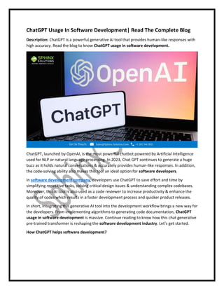 ChatGPT Usage In Software Development| Read The Complete Blog
Description: ChatGPT is a powerful generative AI tool that provides human-like responses with
high accuracy. Read the blog to know ChatGPT usage in software development.
ChatGPT, launched by OpenAI, is the most powerful chatbot powered by Artificial Intelligence
used for NLP or natural language processing. In 2023, Chat GPT continues to generate a huge
buzz as it holds natural conversations & accurately provides human-like responses. In addition,
the code-solving ability also makes this tool an ideal option for software developers.
In software development company, developers use ChatGPT to save effort and time by
simplifying repetitive tasks, solving critical design issues & understanding complex codebases.
Moreover, this AI tool is also used as a code reviewer to increase productivity & enhance the
quality of codes which results in a faster development process and quicker product releases.
In short, integrating this generative AI tool into the development workflow brings a new way for
the developers. From implementing algorithms to generating code documentation, ChatGPT
usage in software development is massive. Continue reading to know how this chat generative
pre-trained transformer is reshaping the software development industry. Let’s get started.
How ChatGPT helps software development?
 