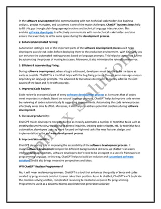 In the software development field, communicating with non-technical stakeholders like business
analysts, project managers, and customers is one of the major challenges. ChatGPT business ideas help
to fill this gap through plain-language explanations and technical language interpretation. This
enables software developers to effectively communicate with non-technical stakeholders and also
ensure that everybody is in the same space during the development process.
2. Enhanced Automated Testing:
Automation testing is one of the important parts of the software development process as it helps
developers quickly test codes before deploying them to the production environment. With ChatGPT, you
can enhance the automated testing process based on language prompts. This helps to save effort & time
by automating the process of making test cases. Moreover, it also minimizes the rate of human error.
3. Efficient & Accurate Bug Fixing:
During software development, when a bug is addressed, developers must be able to fix the issue as
early as possible. ChatGPT is a tool that helps with the bug fixing process through error message analysis
depending on language prompts. This advanced AI tool allows developers to quickly address the root
causes of the issue and fix it with accuracy.
4. Improved Code Review:
Code review is an essential part of every software development process as it ensures that all codes
meet important standards. Based on natural language prompts, ChatGPT helps to improve code review
by reviewing all codes automatically & suggesting improvements. Automating the code review process
effectively saves time & effort. Moreover, it also helps to address potential problems during software
development.
5. Increased productivity:
ChatGPT makes developers more productive as it easily automates a number of repetitive tasks such as
creating documentation, responding to general inquiries, creating code snippets, etc. By repetitive task
automation, developers can stay more focused on high-end tasks like new features design, and
implementation in the software development process.
6. Improved Accessibility:
ChatGPT plays a big role in improving the accessibility of the software development process. It
makes software development simpler for different backgrounds & skill sets. As ChatGPT can easily
interpret language prompts, software developers don’t need to be an expert in a specific framework or
programming language. In this way, ChatGPT helps to build an inclusive and customized software
solutions, and it also brings innovative perspectives and ideas.
Will ChatGPT Replace Programmers?
No, it will never replace programmers. ChatGPT is a tool that enhances the quality of texts and codes
created by programmers only but it never takes their position. As an AI chatbot, ChatGPT can’t duplicate
the problem-solving abilities, complicated reasoning & creativities required for programming.
Programmers use it as a powerful tool to accelerate text generation accuracy.
 