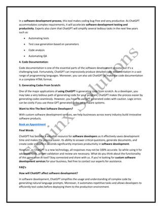 In a software development process, this tool makes coding bug-free and very productive. As ChatGPT
accommodates complex requirements, it will accelerate software development testing and
productivity. Experts also claim that ChatGPT will simplify several tedious tasks in the next few years
such as:
 Automating tests
 Test case generation based on parameters
 Code analysis
 Automating QA
4. Code Documentation:
Code documentation is one of the essential parts of the software development process but it’s a
challenging task. Fortunately, ChatGPT can impressively produce detailed code documentation in a vast
range of programming languages. Moreover, you can also ask ChatGPT to make the code documentation
in a complete HTML format.
5. Generating Codes From Scratch:
One of the major applications of using ChatGPT is generating code from scratch. As a developer, you
may take a very tedious path of generating code for your program, ChatGPT makes the process easier by
generating codes seamlessly. However, you have to use GPT generated codes with caution. Logic errors
can be costly if you use these GPT generated codes on software systems.
Want to Hire The Best Software Developers?
With custom software development services, we help businesses across every industry build innovative
software products.
Book an Appointment
Final Words
ChatGPT has become a valuable resource for software developers as it effectively saves development
time and makes the process easier. Its ability to answer critical questions, generate documents, and
create code snippets in seconds significantly improves productivity in software development.
However, as ChatGPT is a new technology, all responses may not be 100% accurate. So while using it for
advanced tasks, proper validation and review are necessary. What do you think about the functionality
of this generative AI tool? Stay connected and share with us. If you’re looking for custom software
development services for your business, feel free to contact our experts for assistance.
FAQ’s
How will ChatGPT affect software development?
In software development, ChatGPT simplifies the usage and understanding of complex code by
generating natural language prompts. Moreover, it automates repetitive tasks and allows developers to
efficiently test codes before deploying them to the production environment.
 