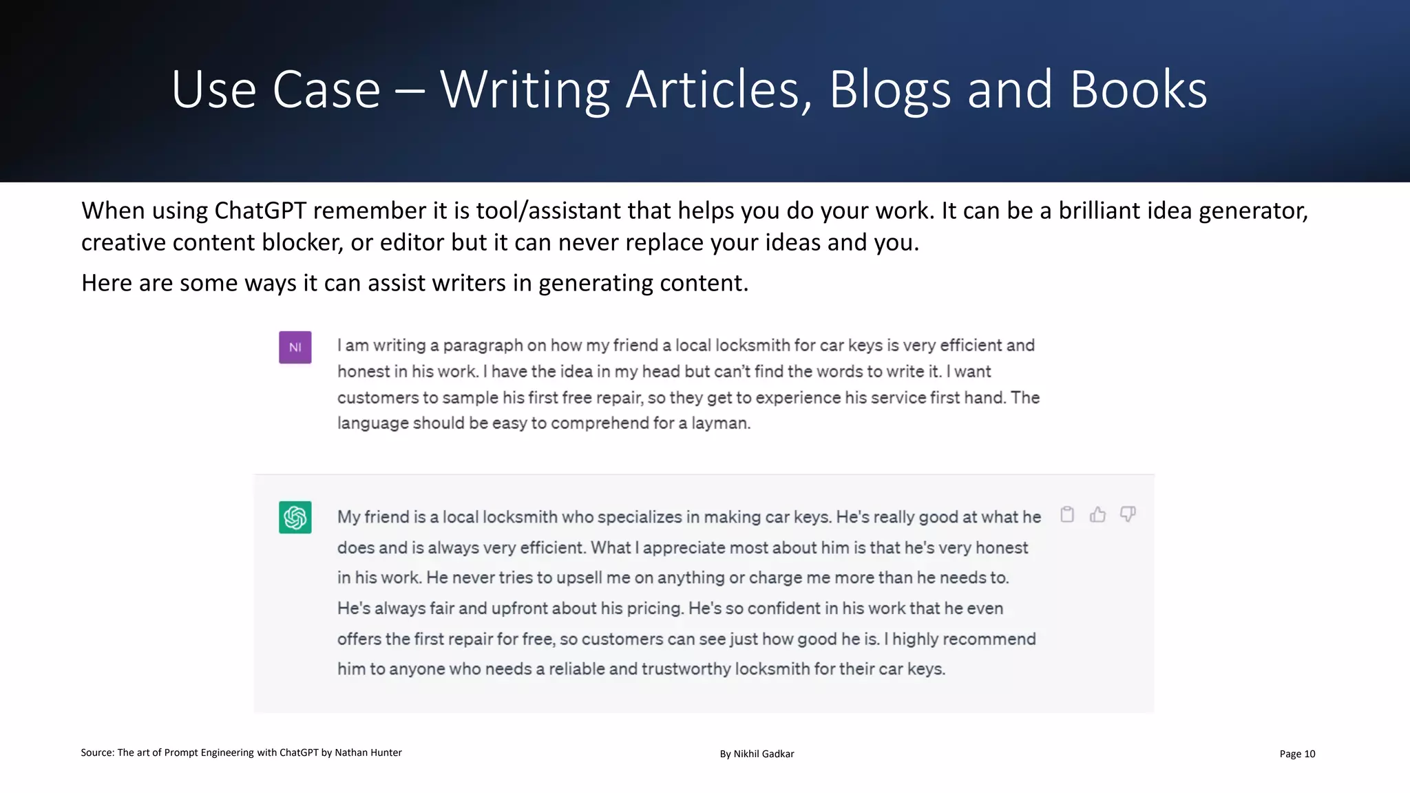 Use Case – Writing Articles, Blogs and Books
Source: The art of Prompt Engineering with ChatGPT by Nathan Hunter By Nikhil Gadkar Page 10
When using ChatGPT remember it is tool/assistant that helps you do your work. It can be a brilliant idea generator,
creative content blocker, or editor but it can never replace your ideas and you.
Here are some ways it can assist writers in generating content.
 