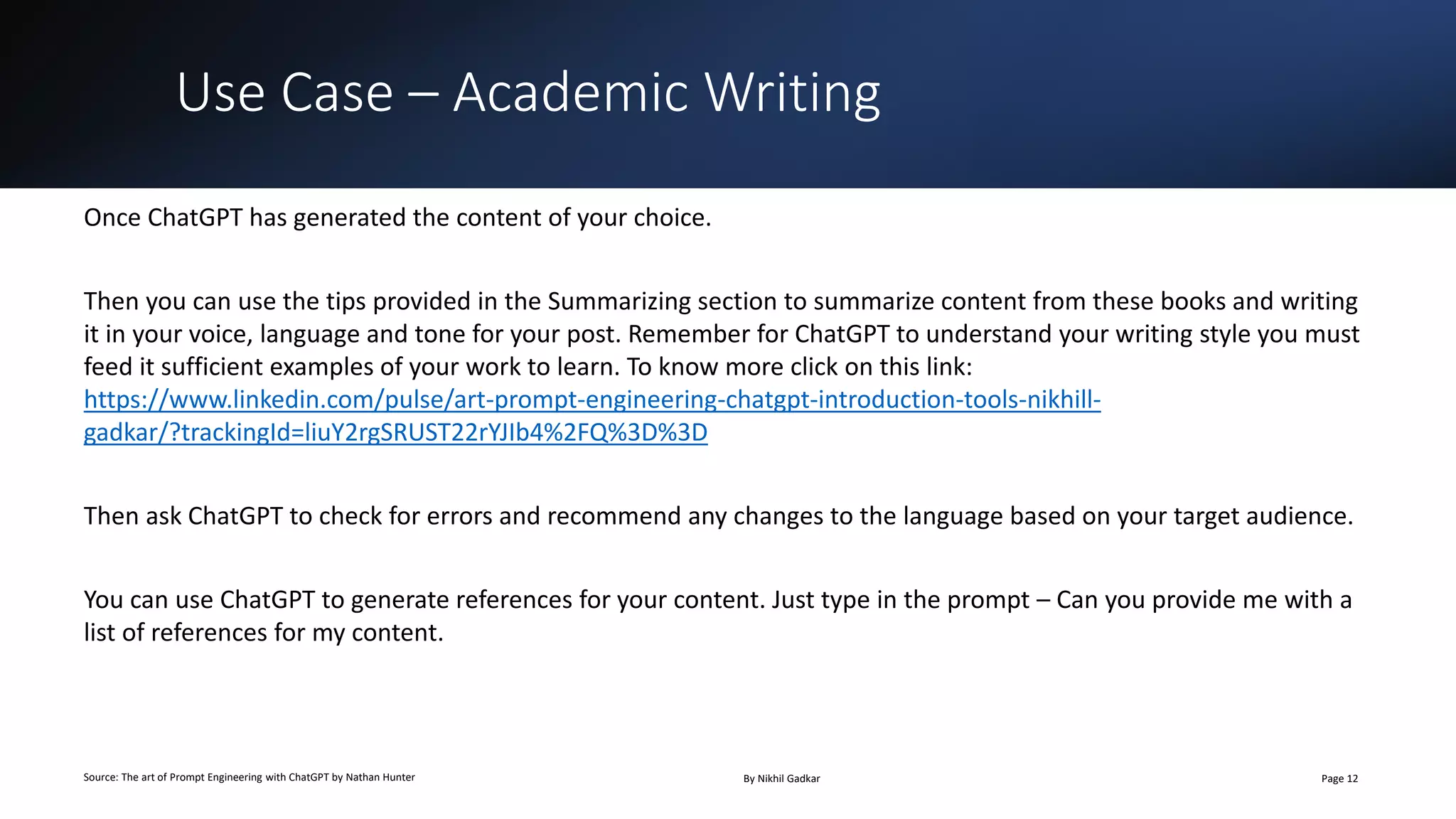 Use Case – Academic Writing
Source: The art of Prompt Engineering with ChatGPT by Nathan Hunter By Nikhil Gadkar Page 12
Once ChatGPT has generated the content of your choice.
Then you can use the tips provided in the Summarizing section to summarize content from these books and writing
it in your voice, language and tone for your post. Remember for ChatGPT to understand your writing style you must
feed it sufficient examples of your work to learn. To know more click on this link:
https://www.linkedin.com/pulse/art-prompt-engineering-chatgpt-introduction-tools-nikhill-
gadkar/?trackingId=liuY2rgSRUST22rYJIb4%2FQ%3D%3D
Then ask ChatGPT to check for errors and recommend any changes to the language based on your target audience.
You can use ChatGPT to generate references for your content. Just type in the prompt – Can you provide me with a
list of references for my content.
 