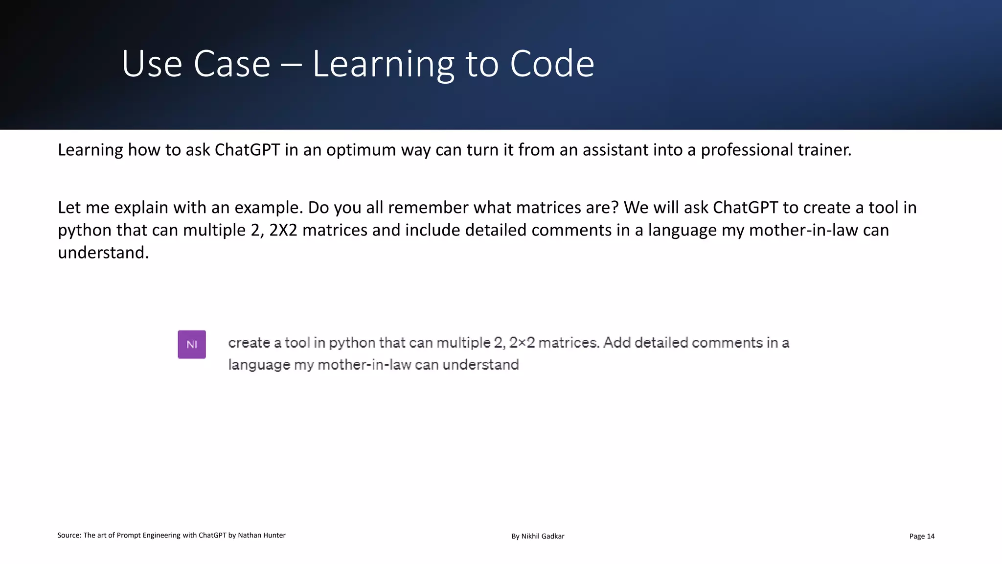 Use Case – Learning to Code
Source: The art of Prompt Engineering with ChatGPT by Nathan Hunter By Nikhil Gadkar Page 14
Learning how to ask ChatGPT in an optimum way can turn it from an assistant into a professional trainer.
Let me explain with an example. Do you all remember what matrices are? We will ask ChatGPT to create a tool in
python that can multiple 2, 2X2 matrices and include detailed comments in a language my mother-in-law can
understand.
 