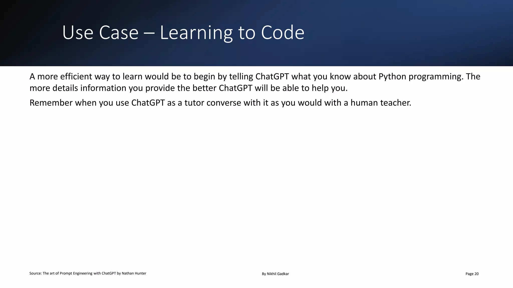 Use Case – Learning to Code
Source: The art of Prompt Engineering with ChatGPT by Nathan Hunter By Nikhil Gadkar Page 20
A more efficient way to learn would be to begin by telling ChatGPT what you know about Python programming. The
more details information you provide the better ChatGPT will be able to help you.
Remember when you use ChatGPT as a tutor converse with it as you would with a human teacher.
 