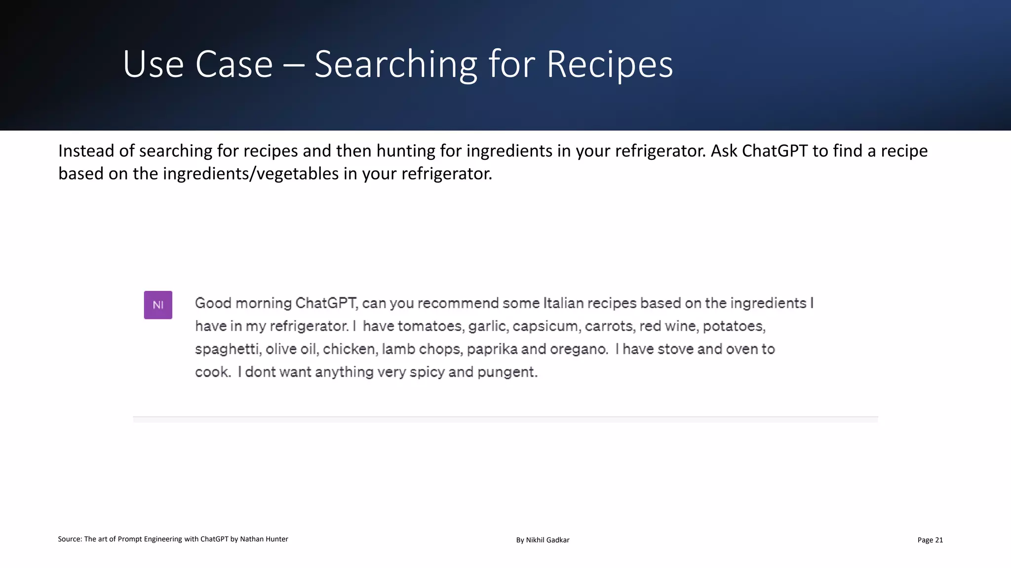 Use Case – Searching for Recipes
Source: The art of Prompt Engineering with ChatGPT by Nathan Hunter By Nikhil Gadkar Page 21
Instead of searching for recipes and then hunting for ingredients in your refrigerator. Ask ChatGPT to find a recipe
based on the ingredients/vegetables in your refrigerator.
 
