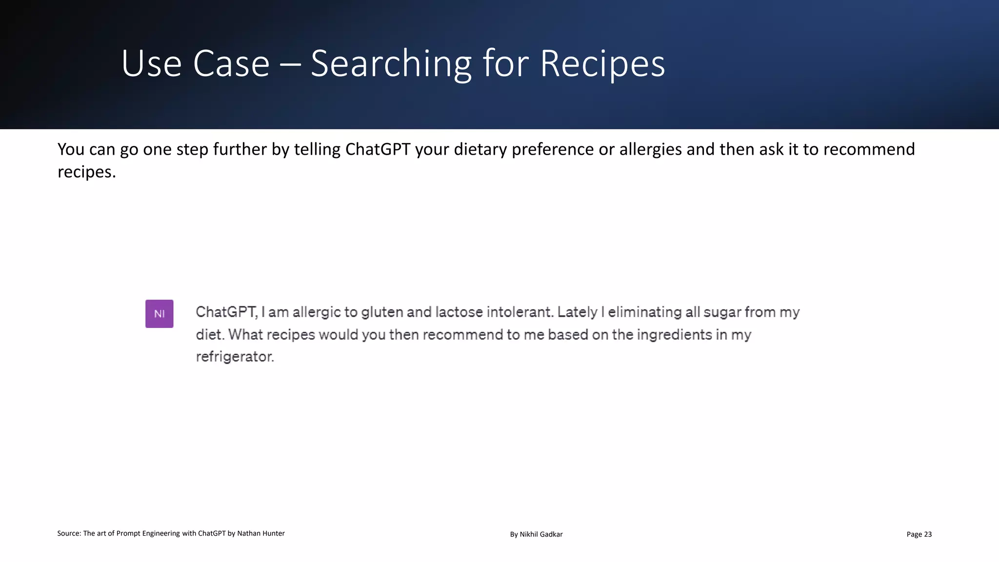 Use Case – Searching for Recipes
Source: The art of Prompt Engineering with ChatGPT by Nathan Hunter By Nikhil Gadkar Page 23
You can go one step further by telling ChatGPT your dietary preference or allergies and then ask it to recommend
recipes.
 