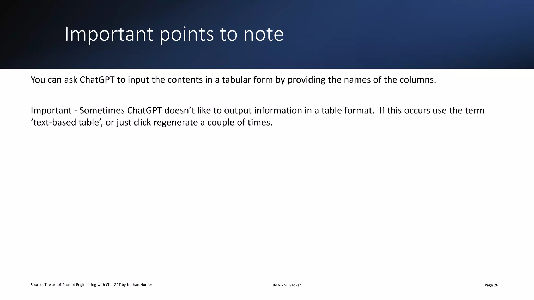Important points to note
Source: The art of Prompt Engineering with ChatGPT by Nathan Hunter By Nikhil Gadkar Page 26
You can ask ChatGPT to input the contents in a tabular form by providing the names of the columns.
Important - Sometimes ChatGPT doesn’t like to output information in a table format. If this occurs use the term
‘text-based table’, or just click regenerate a couple of times.
 