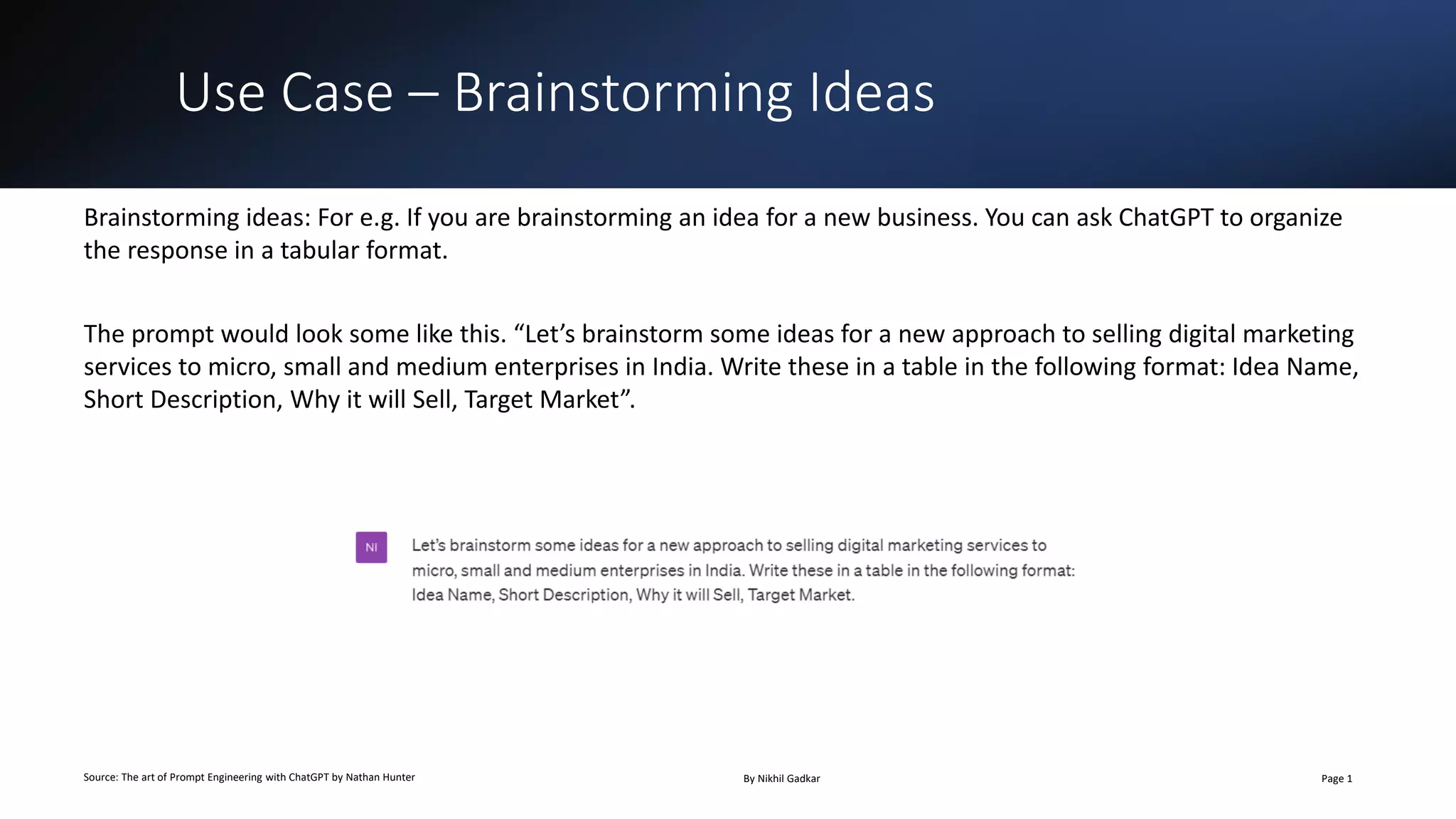 Use Case – Brainstorming Ideas
Source: The art of Prompt Engineering with ChatGPT by Nathan Hunter By Nikhil Gadkar Page 1
Brainstorming ideas: For e.g. If you are brainstorming an idea for a new business. You can ask ChatGPT to organize
the response in a tabular format.
The prompt would look some like this. “Let’s brainstorm some ideas for a new approach to selling digital marketing
services to micro, small and medium enterprises in India. Write these in a table in the following format: Idea Name,
Short Description, Why it will Sell, Target Market”.
 