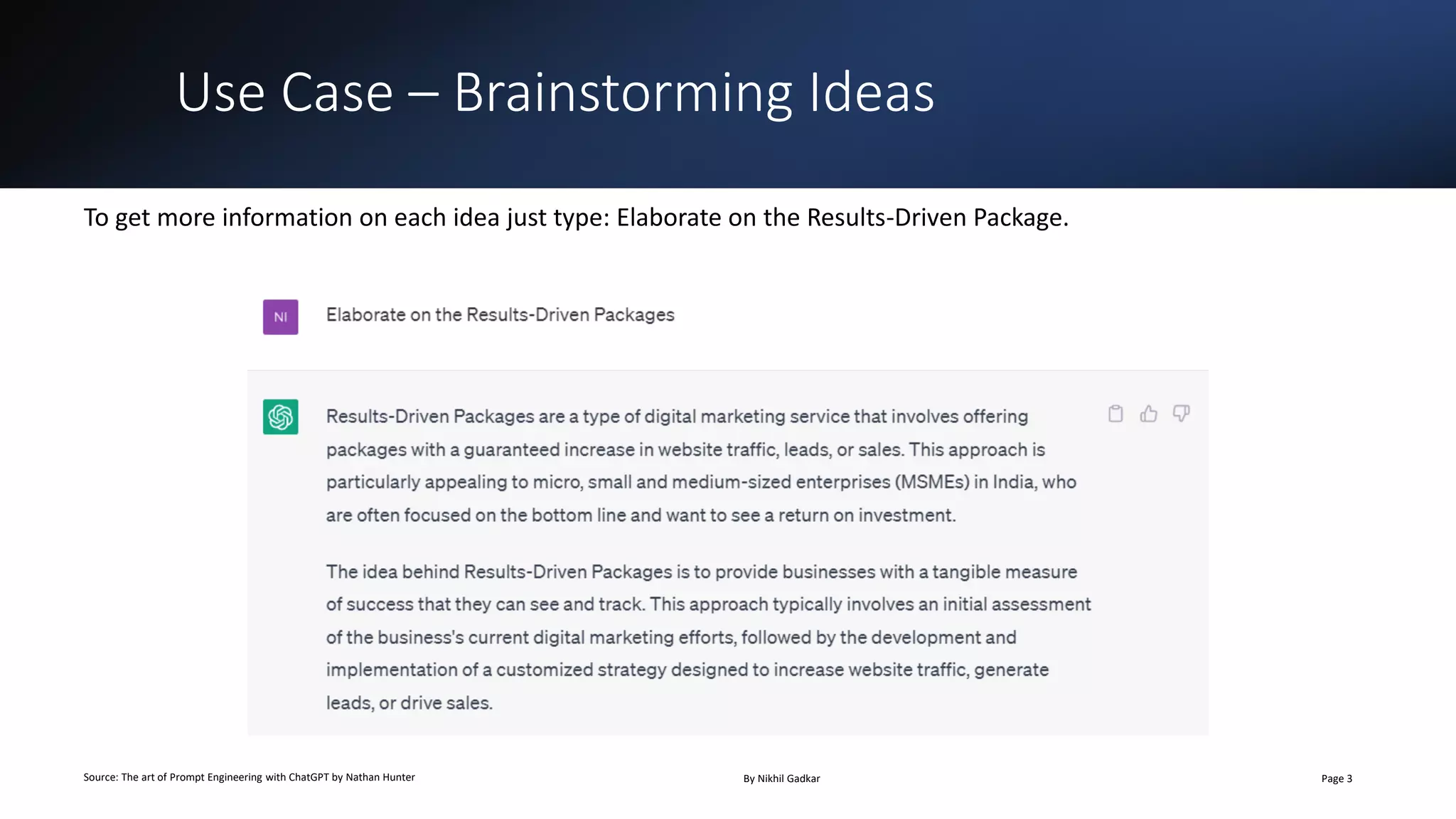 Use Case – Brainstorming Ideas
Source: The art of Prompt Engineering with ChatGPT by Nathan Hunter By Nikhil Gadkar Page 3
To get more information on each idea just type: Elaborate on the Results-Driven Package.
 