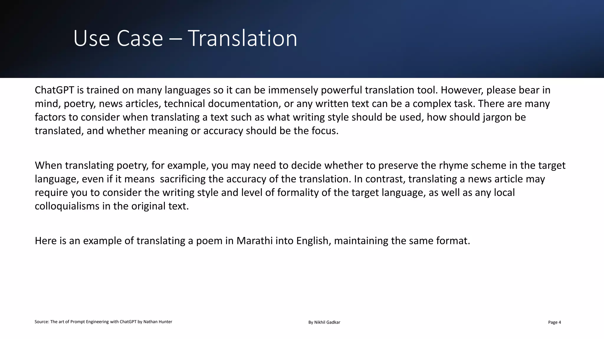 Use Case – Translation
Source: The art of Prompt Engineering with ChatGPT by Nathan Hunter By Nikhil Gadkar Page 4
ChatGPT is trained on many languages so it can be immensely powerful translation tool. However, please bear in
mind, poetry, news articles, technical documentation, or any written text can be a complex task. There are many
factors to consider when translating a text such as what writing style should be used, how should jargon be
translated, and whether meaning or accuracy should be the focus.
When translating poetry, for example, you may need to decide whether to preserve the rhyme scheme in the target
language, even if it means sacrificing the accuracy of the translation. In contrast, translating a news article may
require you to consider the writing style and level of formality of the target language, as well as any local
colloquialisms in the original text.
Here is an example of translating a poem in Marathi into English, maintaining the same format.
 