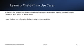 Learning ChatGPT via Use Cases
Source: The art of Prompt Engineering with ChatGPT by Nathan Hunter By Nikhil Gadkar Page 1
All the use cases shown in this presentation are from the practice work given in the book, The art of Prompt
Engineering with ChatGPT by Nathan Hunter.
I found the book very informative. So, I am sharing the homework I did.
 