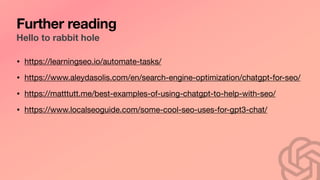 Further reading
Hello to rabbit hole
• https://learningseo.io/automate-tasks/
• https://www.aleydasolis.com/en/search-engine-optimization/chatgpt-for-seo/
• https://matttutt.me/best-examples-of-using-chatgpt-to-help-with-seo/
• https://www.localseoguide.com/some-cool-seo-uses-for-gpt3-chat/
 