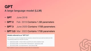 GPT
A large language model (LLM)
• GPT June 2018
• GPT 2 Feb 2019 Contains 1.5B parameters
• GPT 3 June 2020 Contains 175B parameters
• GPT 3.5 Mar 2022 Contains 175B parameters
https://platform.openai.com/docs/model-index-for-researchers
 