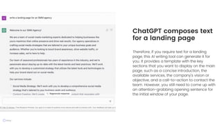 Therefore, if you require text for a landing
page, this AI writing tool can generate it for
you. It provides a template with the key
sections that you want to display on the main
page, such as a concise introduction, the
available services, the company's vision or
objective, and a call-to-action to contact the
team. However, you still need to come up with
an attention-grabbing opening sentence for
the initial window of your page.
ChatGPT composes text
for a landing page
 