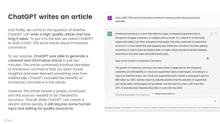 And finally, we come to the question of whether
ChatGPT can write a high-quality article and how
long it takes. To put it to the test, we asked ChatGPT
to write a 600-700 word article about immersive
commerce.
To our surprise, ChatGPT was able to generate a
coherent and informative article in just two
minutes. The article contained practical examples
of immersive commerce that our team found
insightful and even learned something new from.
Additionally, ChatGPT included the benefits of
immersive commerce in the article.
However, the article lacked a proper conclusion,
and the sources needed to be checked for
accuracy. Overall, while ChatGPT can create a
decent article quickly, it still requires some human
input and editing for quality assurance.
ChatGPT writes an article
 