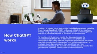 ChatGPT is trained using a technique called Reinforcement Learning
from Human Feedback (RLHF) by OpenAI. Initially, the model was
trained using supervised learning where human AI trainers played
the role of both the user and AI assistant in conversations.
To create a reinforcement model, the developers used the
conversations between the AI trainers and the chatbot as
comparison data. They selected responses generated by the model,
created multiple alternative options, and asked the AI trainers to
evaluate them. OpenAI experts then used Proximal Policy
Optimization to set up the model based on the reward models. This
process was repeated several times to refine the model.
How ChatGPT
works
 