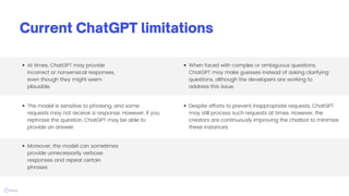 Current ChatGPT limitations
The model is sensitive to phrasing, and some
requests may not receive a response. However, if you
rephrase the question, ChatGPT may be able to
provide an answer.
At times, ChatGPT may provide
incorrect or nonsensical responses,
even though they might seem
plausible.
Moreover, the model can sometimes
provide unnecessarily verbose
responses and repeat certain
phrases.
When faced with complex or ambiguous questions,
ChatGPT may make guesses instead of asking clarifying
questions, although the developers are working to
address this issue.
Despite efforts to prevent inappropriate requests, ChatGPT
may still process such requests at times. However, the
creators are continuously improving the chatbot to minimize
these instances.
 