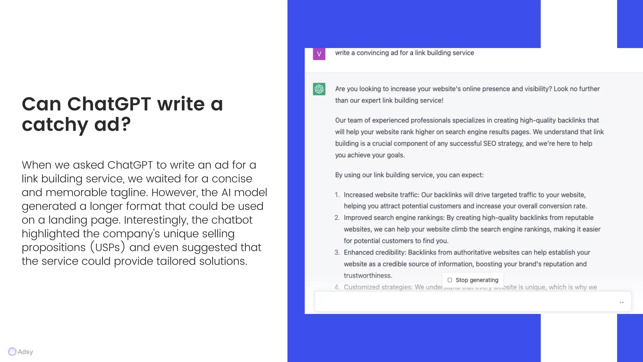 When we asked ChatGPT to write an ad for a
link building service, we waited for a concise
and memorable tagline. However, the AI model
generated a longer format that could be used
on a landing page. Interestingly, the chatbot
highlighted the company's unique selling
propositions (USPs) and even suggested that
the service could provide tailored solutions.
Can ChatGPT write a
catchy ad?
 