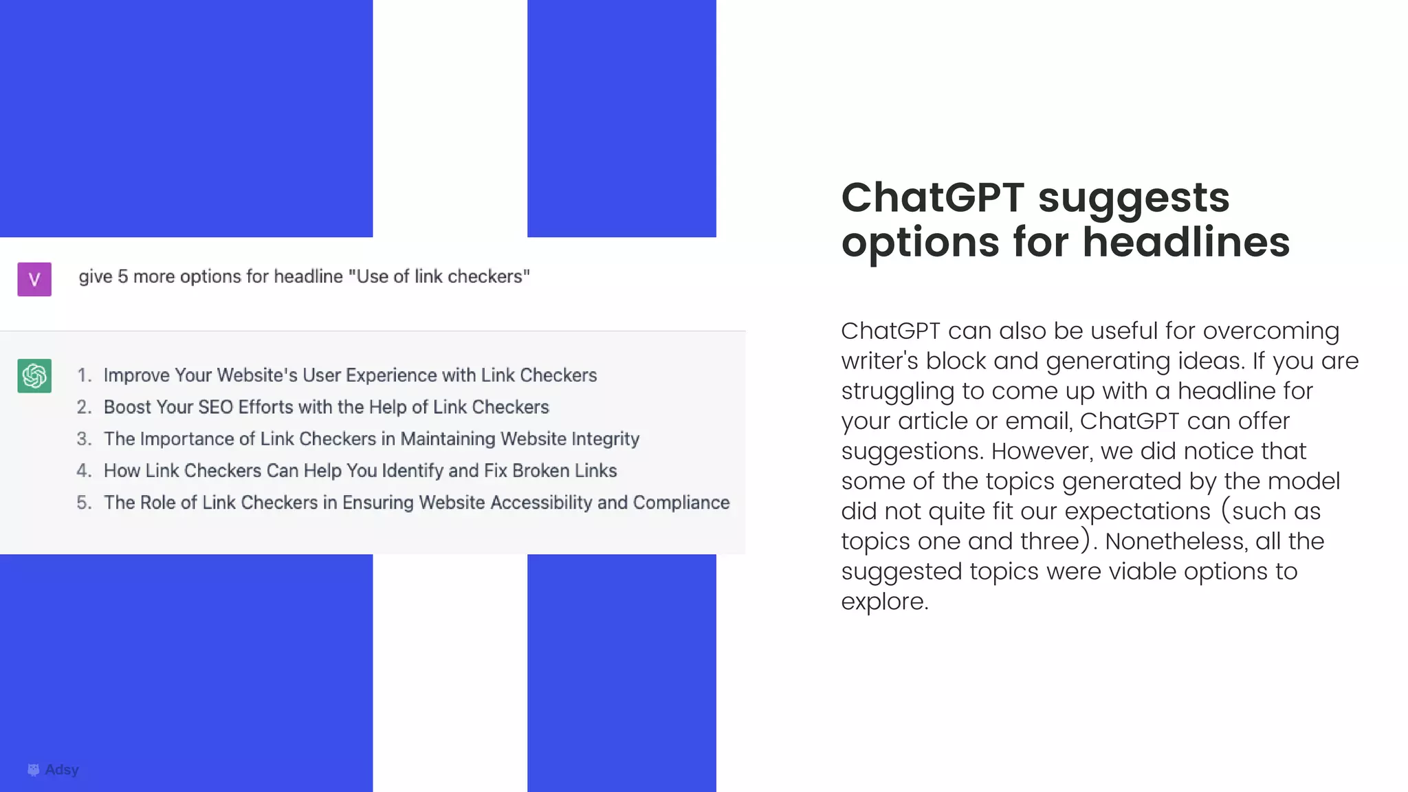 ChatGPT can also be useful for overcoming
writer's block and generating ideas. If you are
struggling to come up with a headline for
your article or email, ChatGPT can offer
suggestions. However, we did notice that
some of the topics generated by the model
did not quite fit our expectations (such as
topics one and three). Nonetheless, all the
suggested topics were viable options to
explore.
ChatGPT suggests
options for headlines
 