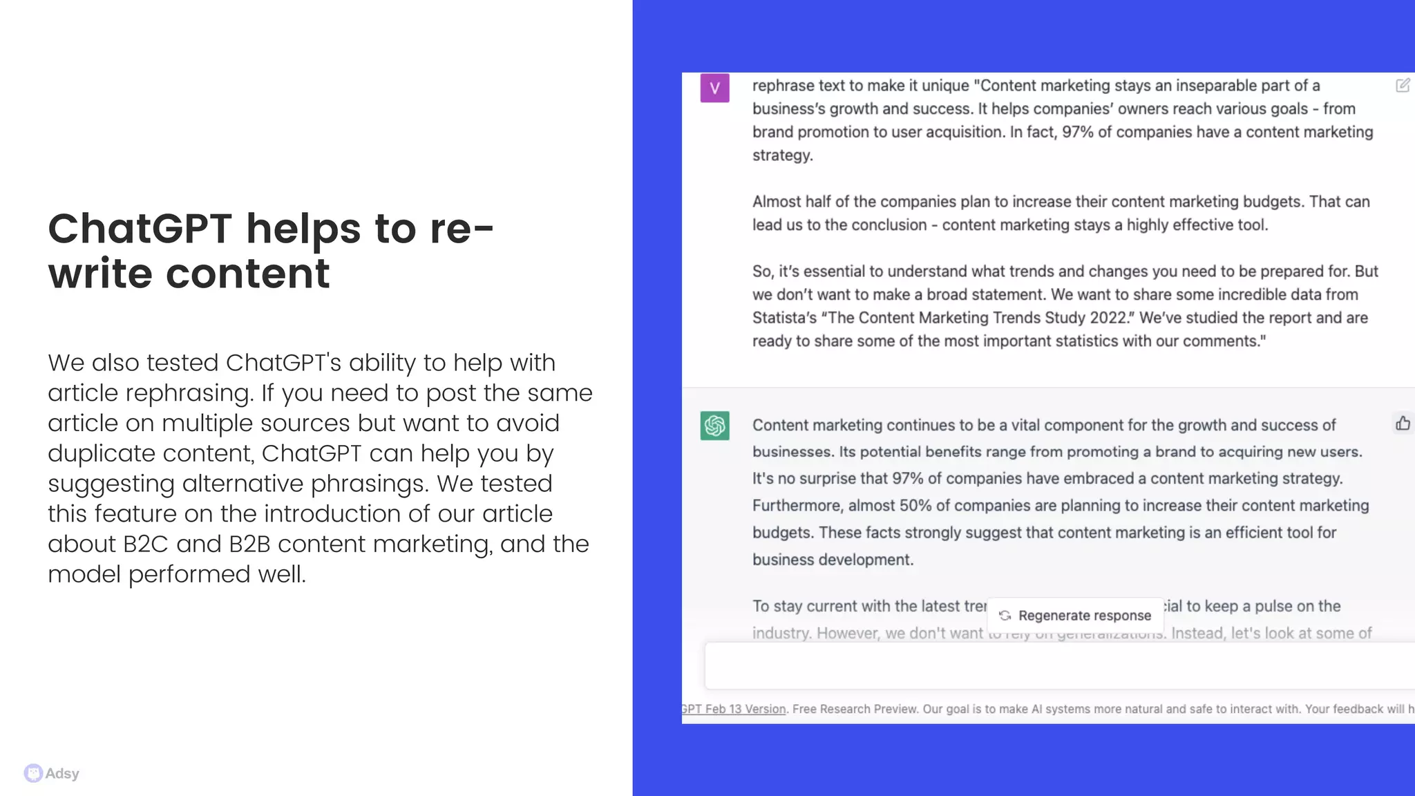 We also tested ChatGPT's ability to help with
article rephrasing. If you need to post the same
article on multiple sources but want to avoid
duplicate content, ChatGPT can help you by
suggesting alternative phrasings. We tested
this feature on the introduction of our article
about B2C and B2B content marketing, and the
model performed well.
ChatGPT helps to re-
write content
 