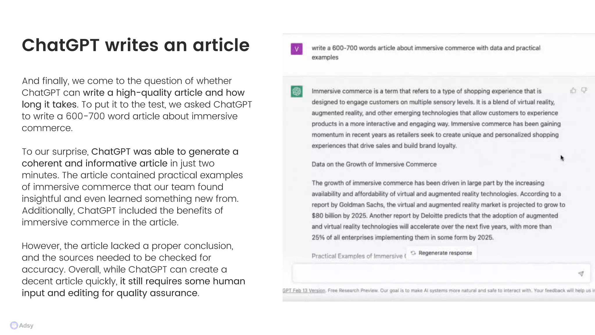 And finally, we come to the question of whether
ChatGPT can write a high-quality article and how
long it takes. To put it to the test, we asked ChatGPT
to write a 600-700 word article about immersive
commerce.
To our surprise, ChatGPT was able to generate a
coherent and informative article in just two
minutes. The article contained practical examples
of immersive commerce that our team found
insightful and even learned something new from.
Additionally, ChatGPT included the benefits of
immersive commerce in the article.
However, the article lacked a proper conclusion,
and the sources needed to be checked for
accuracy. Overall, while ChatGPT can create a
decent article quickly, it still requires some human
input and editing for quality assurance.
ChatGPT writes an article
 