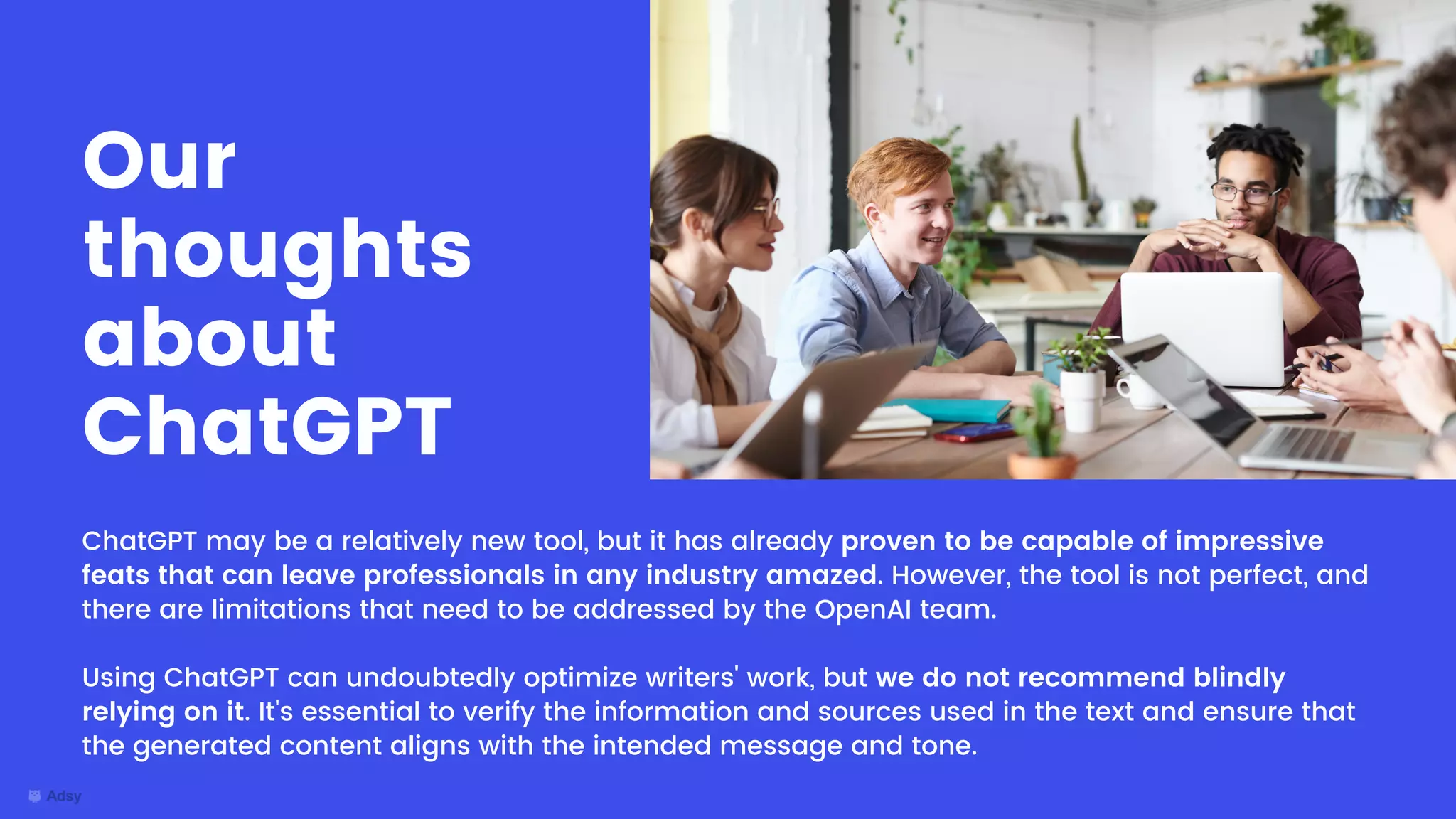 ChatGPT may be a relatively new tool, but it has already proven to be capable of impressive
feats that can leave professionals in any industry amazed. However, the tool is not perfect, and
there are limitations that need to be addressed by the OpenAI team.
Using ChatGPT can undoubtedly optimize writers' work, but we do not recommend blindly
relying on it. It's essential to verify the information and sources used in the text and ensure that
the generated content aligns with the intended message and tone.
Our
thoughts
about
ChatGPT
 