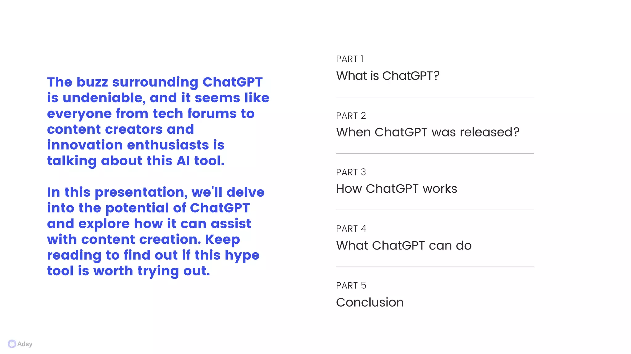 The buzz surrounding ChatGPT
is undeniable, and it seems like
everyone from tech forums to
content creators and
innovation enthusiasts is
talking about this AI tool.
In this presentation, we'll delve
into the potential of ChatGPT
and explore how it can assist
with content creation. Keep
reading to find out if this hype
tool is worth trying out.
PART 1
What is ChatGPT?
PART 2
When ChatGPT was released?
PART 3
How ChatGPT works
PART 4
What ChatGPT can do
PART 5
Conclusion
 