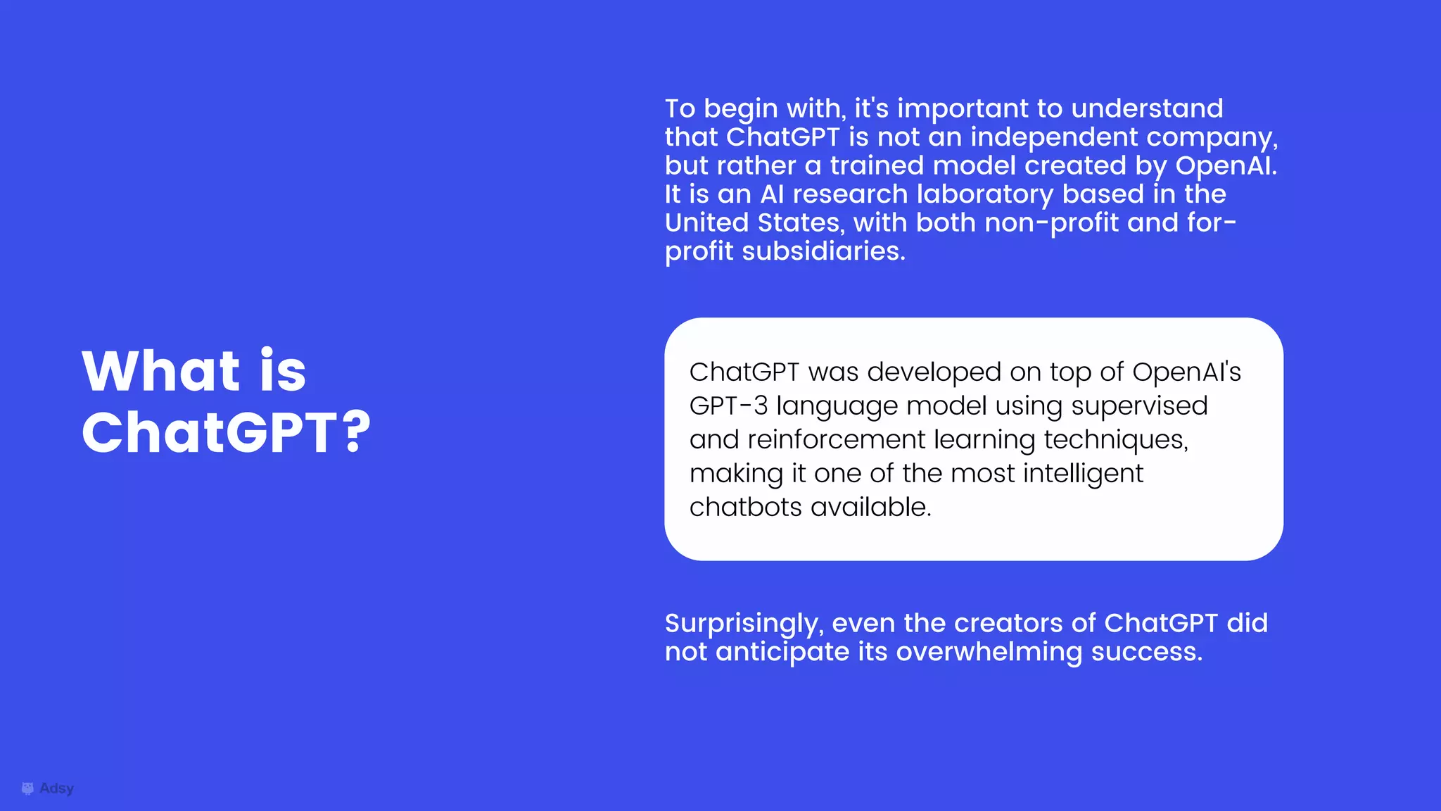 To begin with, it's important to understand
that ChatGPT is not an independent company,
but rather a trained model created by OpenAI.
It is an AI research laboratory based in the
United States, with both non-profit and for-
profit subsidiaries.
What is
ChatGPT?
ChatGPT was developed on top of OpenAI's
GPT-3 language model using supervised
and reinforcement learning techniques,
making it one of the most intelligent
chatbots available.
Surprisingly, even the creators of ChatGPT did
not anticipate its overwhelming success.
 